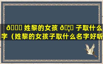 🍁 姓黎的女孩 🦄 子取什么名字（姓黎的女孩子取什么名字好听三个字）